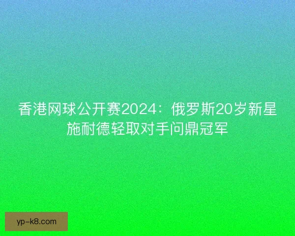 香港网球公开赛2024：俄罗斯20岁新星施耐德轻取对手问鼎冠军