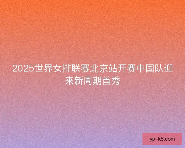 2025世界女排联赛北京站开赛中国队迎来新周期首秀
