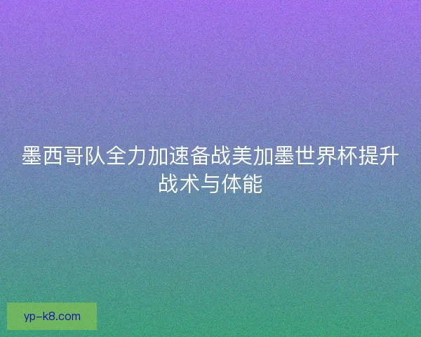 墨西哥队全力加速备战美加墨世界杯提升战术与体能